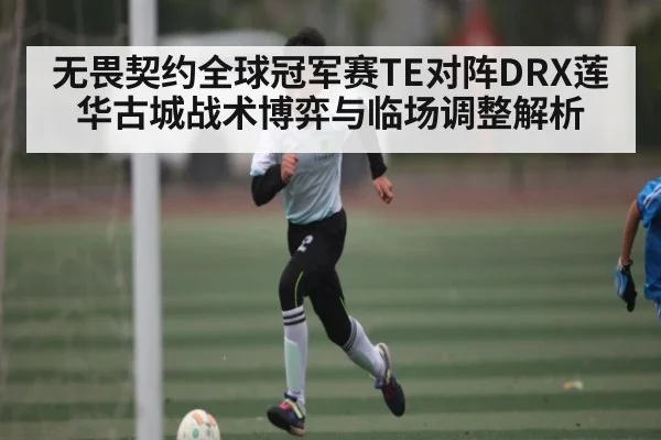无畏契约全球冠军赛TE对阵DRX莲华古城战术博弈与临场调整解析 | kaiyun